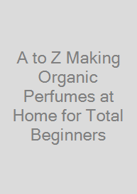 A to Z Making Organic Perfumes at Home for Total Beginners